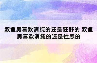 双鱼男喜欢清纯的还是狂野的 双鱼男喜欢清纯的还是性感的